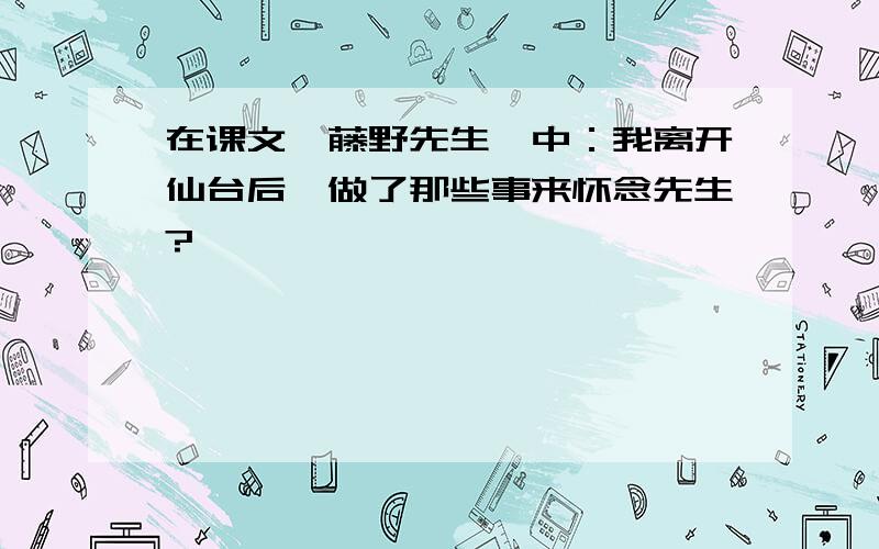 在课文《藤野先生》中：我离开仙台后,做了那些事来怀念先生?