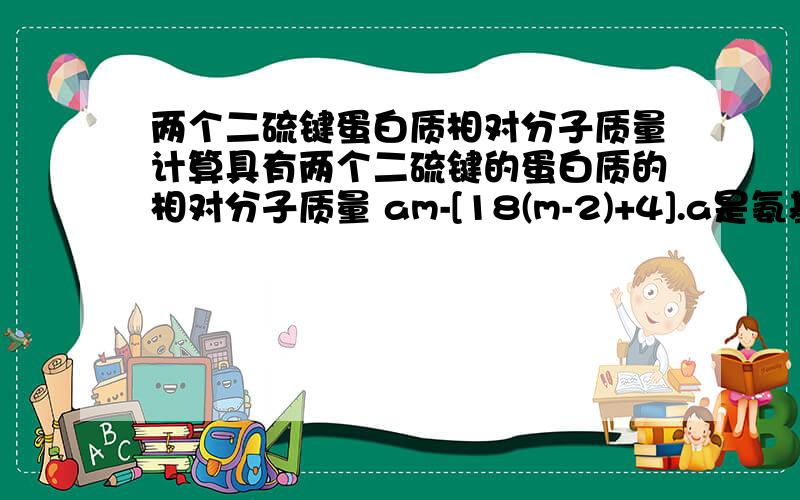 两个二硫键蛋白质相对分子质量计算具有两个二硫键的蛋白质的相对分子质量 am-[18(m-2)+4].a是氨基酸平均相对分子质量,4是两个二硫键脱掉的氢 是因为二硫键是两条肽链脱氢形成的,才减去肽