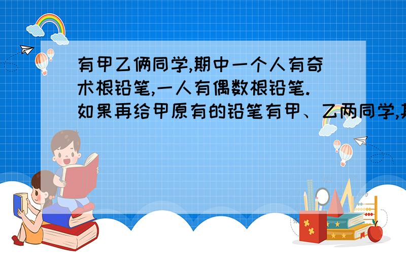 有甲乙俩同学,期中一个人有奇术根铅笔,一人有偶数根铅笔.如果再给甲原有的铅笔有甲、乙两同学,其中一个人有奇数根铅笔,一个人有偶数根铅笔.如果再给甲原有的铅笔数,再给乙原有铅笔数