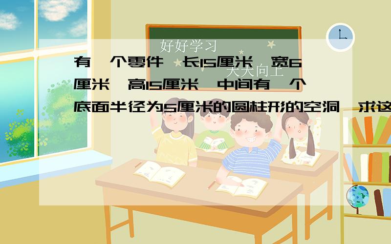 有一个零件,长15厘米,宽6厘米,高15厘米,中间有一个底面半径为5厘米的圆柱形的空洞,求这个零件的体积