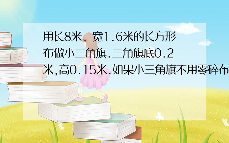 用长8米、宽1.6米的长方形布做小三角旗.三角旗底0.2米,高0.15米.如果小三角旗不用零碎布拼做,可以做几用长8米、宽1.6米的长方形布做小三角旗。三角旗底0.2米，高0.15米。如果小三角旗不用