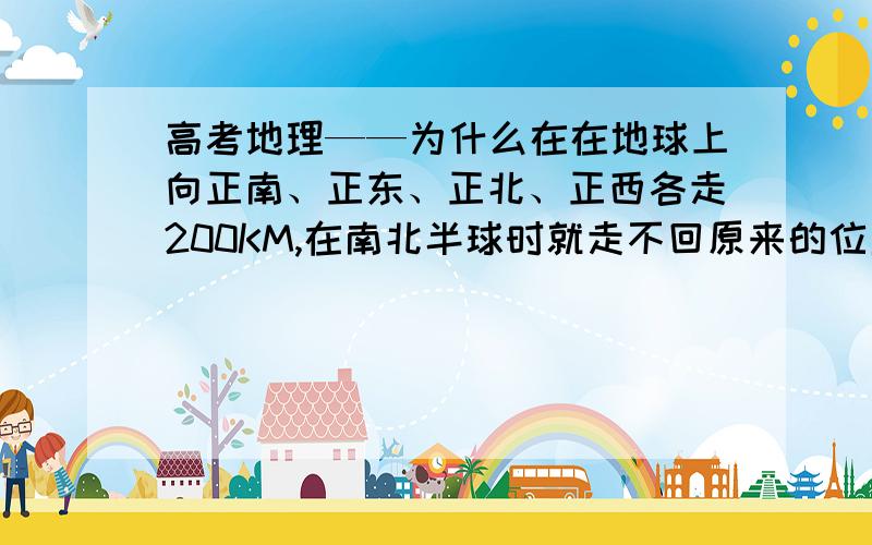 高考地理——为什么在在地球上向正南、正东、正北、正西各走200KM,在南北半球时就走不回原来的位置?为什么在在地球上向正南、正东、正北、正西各走200KM,在南北半球时就走不回原来的位