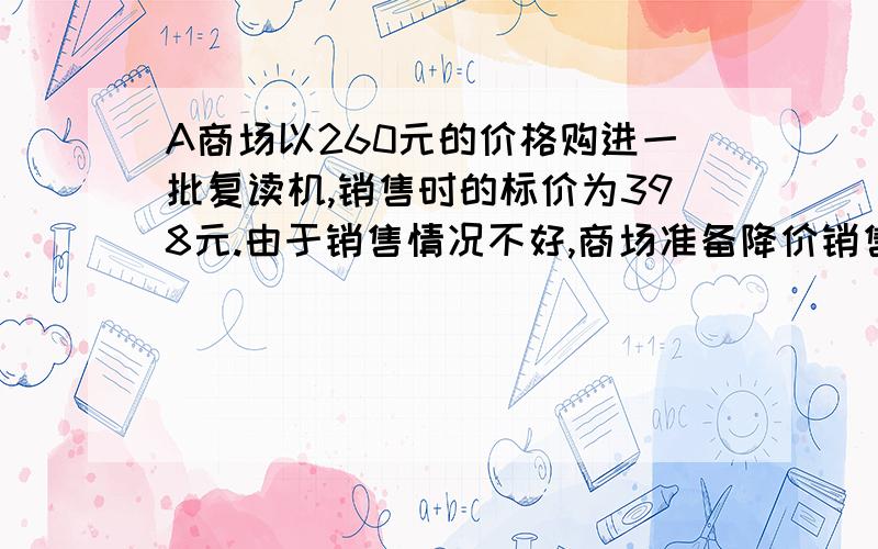 A商场以260元的价格购进一批复读机,销售时的标价为398元.由于销售情况不好,商场准备降价销售————>,但仍要保证利润不低于10％.（1）若降价X元,请你列出X所满足的关系式.(2)关于这个问