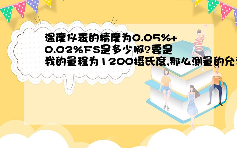 温度仪表的精度为0.05%+0.02%FS是多少啊?要是我的量程为1200摄氏度,那么测量的允许误差是多少啊?