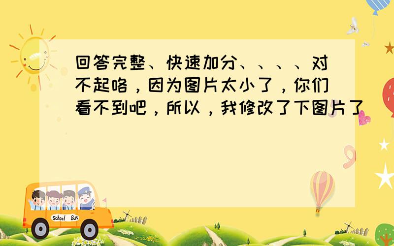 回答完整、快速加分、、、、对不起咯，因为图片太小了，你们看不到吧，所以，我修改了下图片了