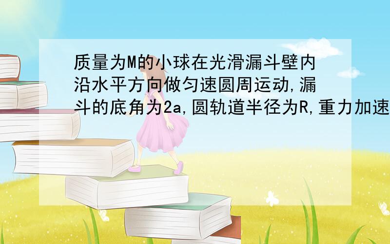 质量为M的小球在光滑漏斗壁内沿水平方向做匀速圆周运动,漏斗的底角为2a,圆轨道半径为R,重力加速度为g.求：1.漏斗壁对小球的弹力大小.2.小球的运动周期.