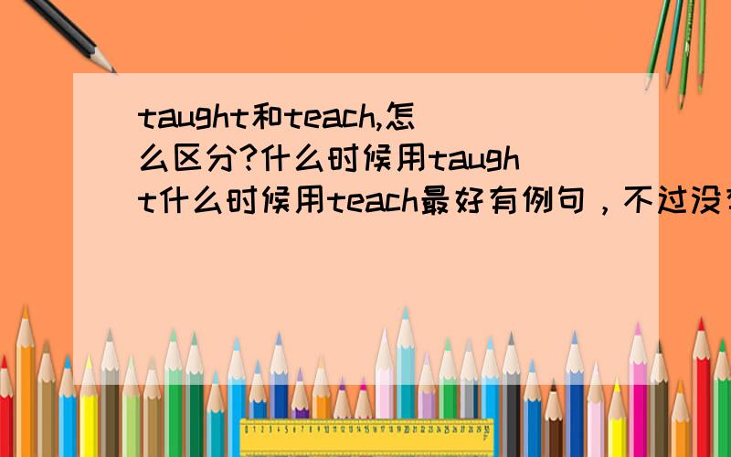 taught和teach,怎么区分?什么时候用taught什么时候用teach最好有例句，不过没有也没关系。急急急