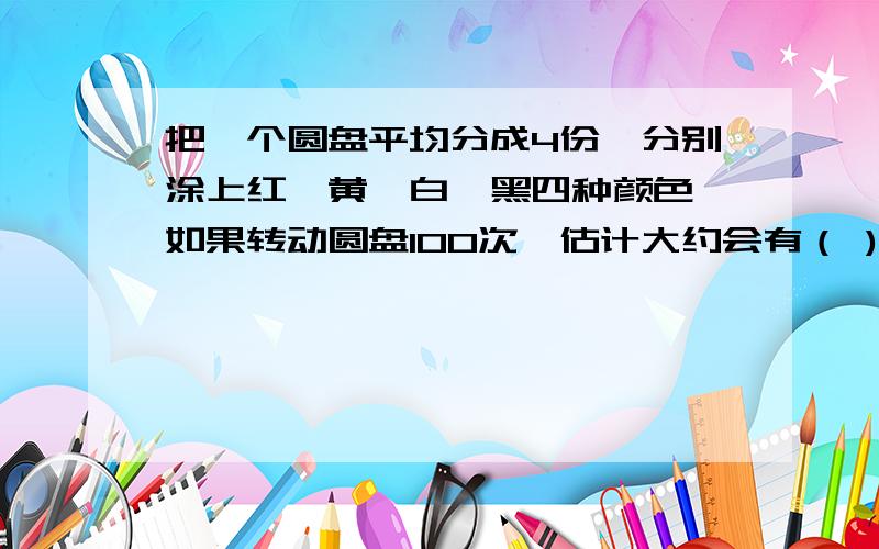 把一个圆盘平均分成4份,分别涂上红、黄、白、黑四种颜色,如果转动圆盘100次,估计大约会有（ )次停在红色区域.