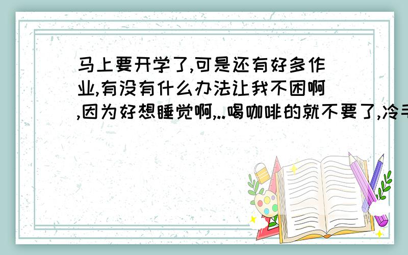 马上要开学了,可是还有好多作业,有没有什么办法让我不困啊,因为好想睡觉啊,..喝咖啡的就不要了,冷毛巾一会儿就没效了我是好孩纸我喜欢的数学全写完了 ,就剩下可恶的语文 英语