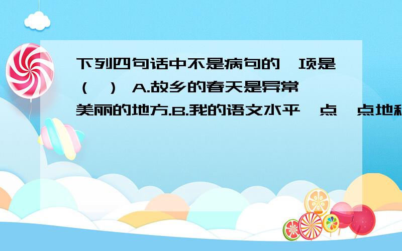 下列四句话中不是病句的一项是（ ） A.故乡的春天是异常美丽的地方.B.我的语文水平一点一点地积累起来了.C.国庆节那天,我们学校上空飘着五颜六色的红气球.D.这个话题,引起了同学的兴趣.