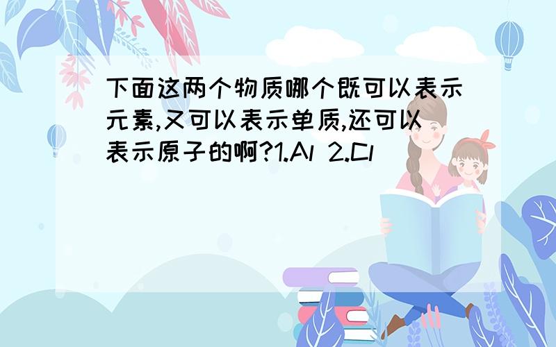 下面这两个物质哪个既可以表示元素,又可以表示单质,还可以表示原子的啊?1.Al 2.Cl