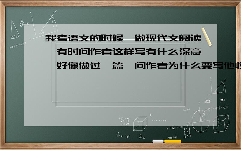 我考语文的时候,做现代文阅读,有时问作者这样写有什么深意,好像做过一篇,问作者为什么要写他收到一封信,收到了就收到了,有什么深意的.还有写作文,一些材料作文,观点我根本就不支持,怎