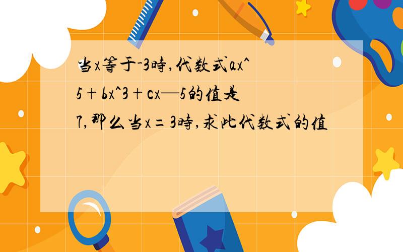 当x等于-3时,代数式ax^5+bx^3+cx—5的值是7,那么当x=3时,求此代数式的值