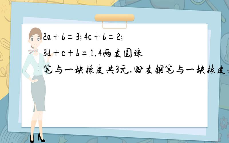 2a+b=3;4c+b=2;3d+c+b=1.4两支圆珠笔与一块橡皮共3元,四支钢笔与一块橡皮共2元,三支铅笔与一支钢笔加一块橡皮共1.4元.问每种文县各一个相加共多少钱?