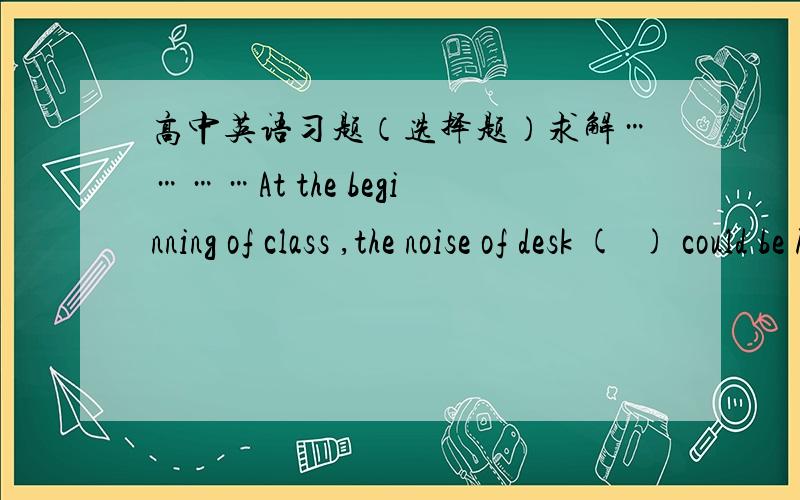 高中英语习题（选择题）求解…………At the beginning of class ,the noise of desk (  ) could be heard outside the classroom.A.opened and closed          B.to be opened and closed C.being opened and closed    D.to open and close请说出