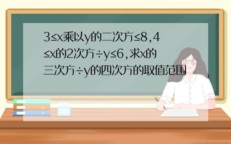 3≤x乘以y的二次方≤8,4≤x的2次方÷y≤6,求x的三次方÷y的四次方的取值范围