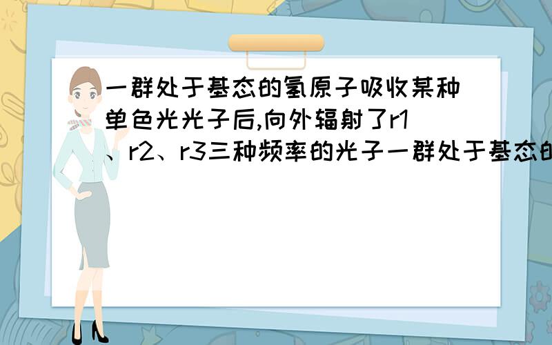 一群处于基态的氢原子吸收某种单色光光子后,向外辐射了r1、r2、r3三种频率的光子一群处于基态的氢原子吸收某种单色光光子后,向外辐射了r1、r2、r3三种频率的光子,且r3＞r2＞r1.有一个选项