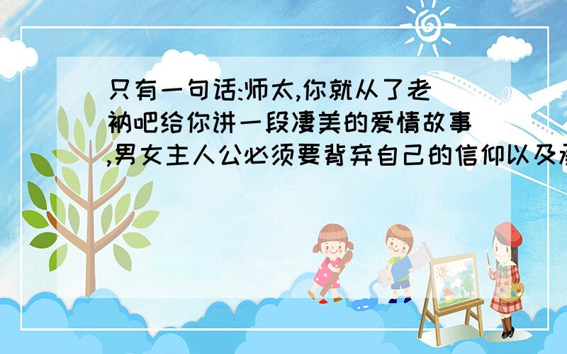 只有一句话:师太,你就从了老衲吧给你讲一段凄美的爱情故事,男女主人公必须要背弃自己的信仰以及承受世俗无情的眼光才能走到一起.故事只有一句话:师太,你就从了老纳吧.谁能把这个故事