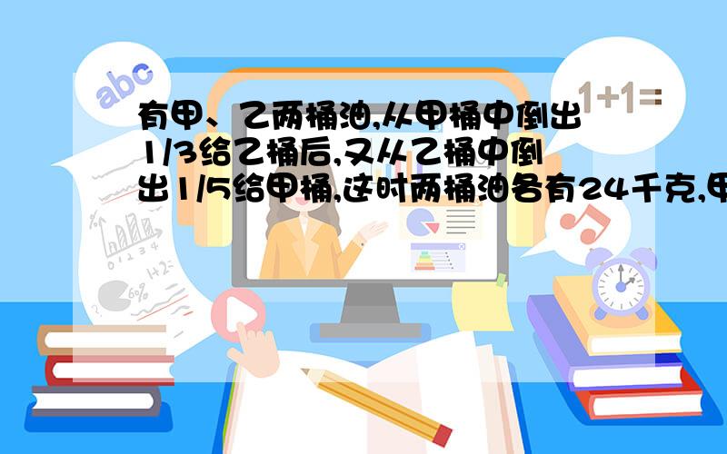 有甲、乙两桶油,从甲桶中倒出1/3给乙桶后,又从乙桶中倒出1/5给甲桶,这时两桶油各有24千克,甲、乙两桶