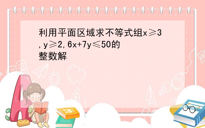 利用平面区域求不等式组x≥3,y≥2,6x+7y≤50的整数解