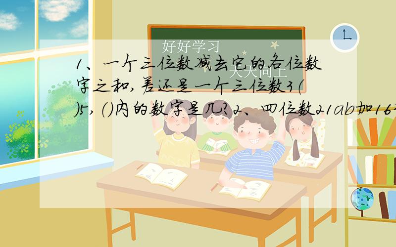 1、一个三位数减去它的各位数字之和,差还是一个三位数3（）5,（）内的数字是几?2、四位数21ab加1635得38c4,如果38c4能被9整除,求a+b+c的值3、一些三位数同时能被2、5、11整除,把这些三位数由小