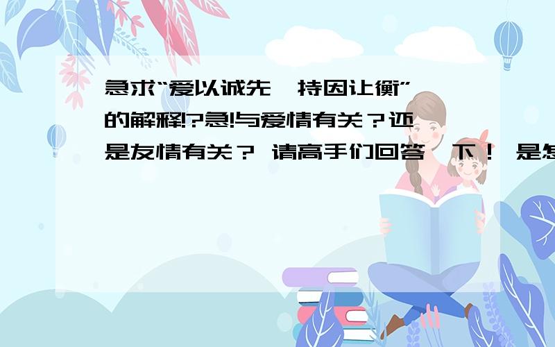 急求“爱以诚先,持因让衡” 的解释!?急!与爱情有关？还是友情有关？ 请高手们回答一下！ 是怎样啊？