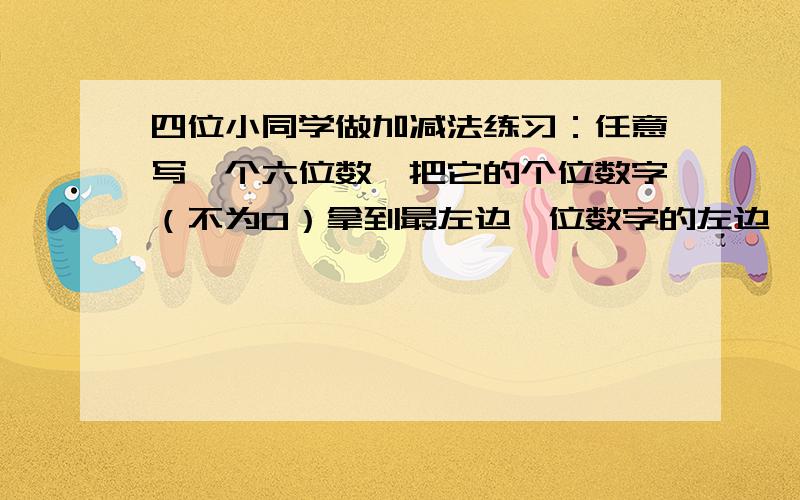 四位小同学做加减法练习：任意写一个六位数,把它的个位数字（不为0）拿到最左边一位数字的左边,得到一个新的六位数,然后用它与原来六位数相加.他们四人得到的答案分别是：172536、56874