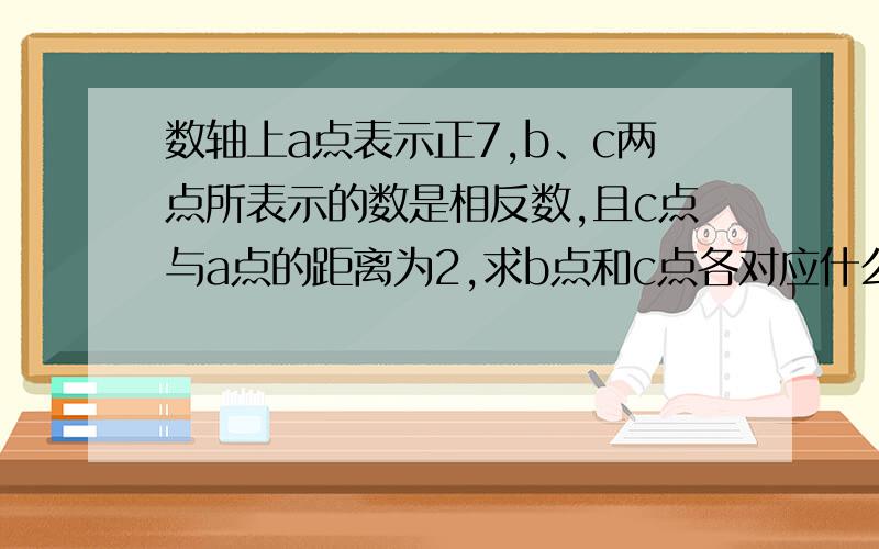 数轴上a点表示正7,b、c两点所表示的数是相反数,且c点与a点的距离为2,求b点和c点各对应什么数?若a>0>b,且数轴上表示a的点A与原距离大于表示b的点B与原点的距离,试把a,-a,b,-b这四个数从小到大