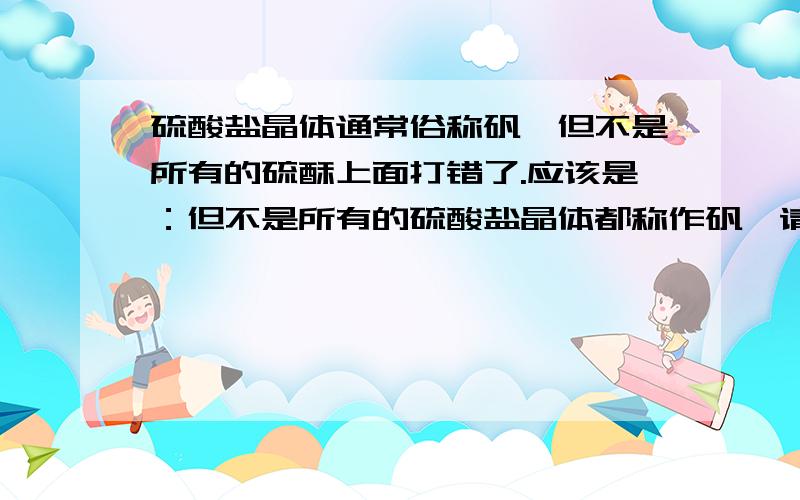 硫酸盐晶体通常俗称矾,但不是所有的硫酥上面打错了.应该是：但不是所有的硫酸盐晶体都称作矾,请写出两个不称作矾的硫酸盐晶体的俗名.