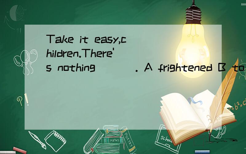 Take it easy,children.There's nothing ___. A frightened B to be frighted C afaid D to be afraid of说明原因好吗