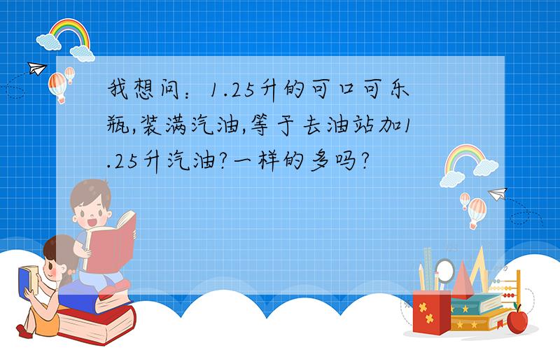 我想问：1.25升的可口可乐瓶,装满汽油,等于去油站加1.25升汽油?一样的多吗?