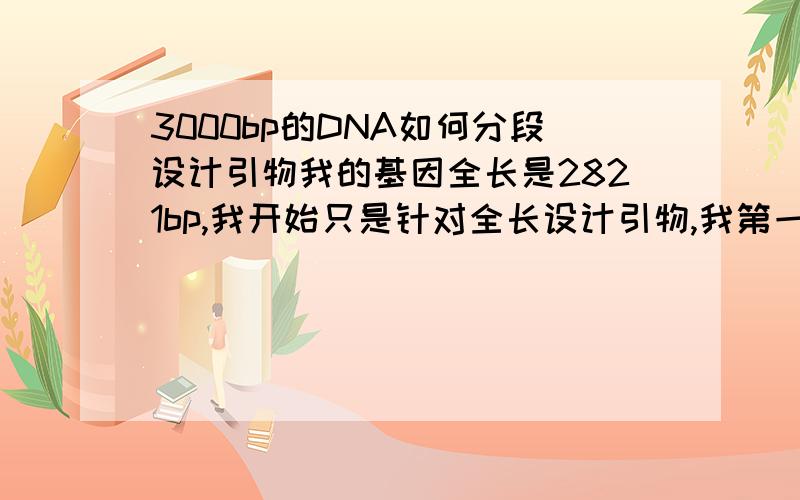 3000bp的DNA如何分段设计引物我的基因全长是2821bp,我开始只是针对全长设计引物,我第一次神奇般的P出来了,可是以后再也没有P出来,我现在打算分段去P.可是我不知道该怎么样分?多少bp为一段,