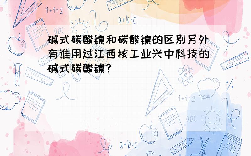 碱式碳酸镍和碳酸镍的区别另外有谁用过江西核工业兴中科技的碱式碳酸镍?