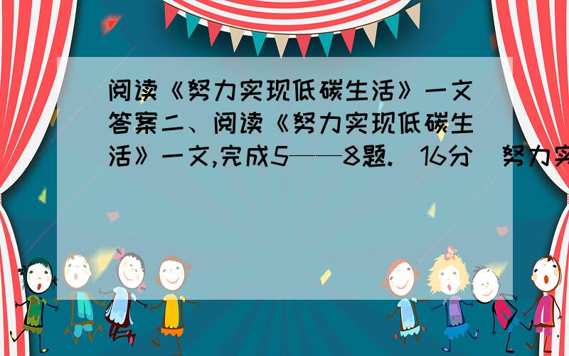 阅读《努力实现低碳生活》一文答案二、阅读《努力实现低碳生活》一文,完成5——8题.（16分）努力实现低碳生活①2009年12月7日至18日,联合国气候变化大会第15次缔约国大会在安徒生的故乡