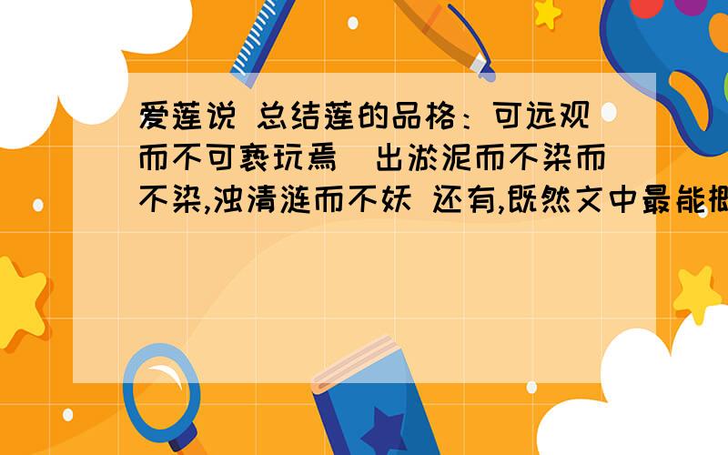 爱莲说 总结莲的品格：可远观而不可亵玩焉（出淤泥而不染而不染,浊清涟而不妖 还有,既然文中最能概括莲花高贵品质：莲,花之君子者也.那这句不也可吗?）