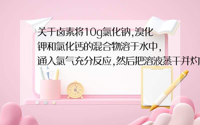 关于卤素将10g氯化钠,溴化钾和氯化钙的混合物溶于水中,通入氯气充分反应,然后把溶液蒸干并灼烧(高温加热）,灼烧后残留物质的质量为9.813g,若将此残留物溶于水并加入足量的碳酸钠溶液,所