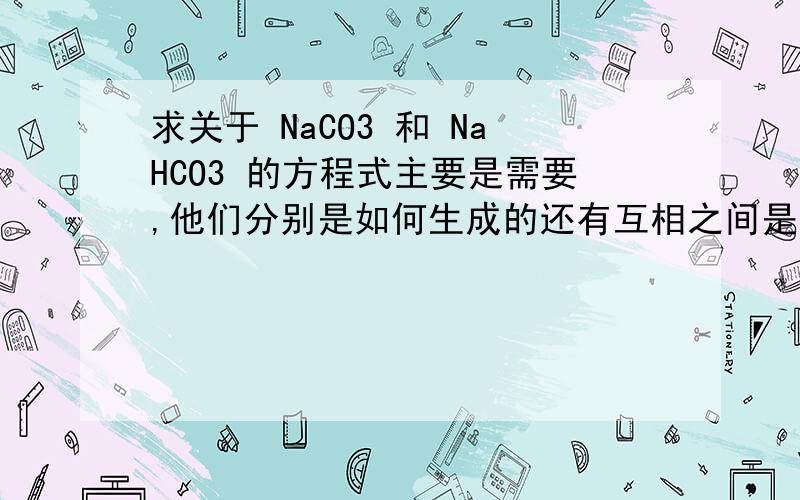 求关于 NaCO3 和 NaHCO3 的方程式主要是需要,他们分别是如何生成的还有互相之间是如何转化的拜托了!