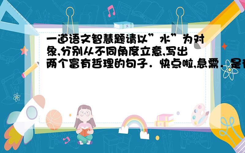 一道语文智慧题请以”水”为对象,分别从不同角度立意,写出两个富有哲理的句子．快点啦,急需．是有哲理的，不要想歪了.可以是自己想的．如：一滴水能看清一个人等．符合初一学生写的