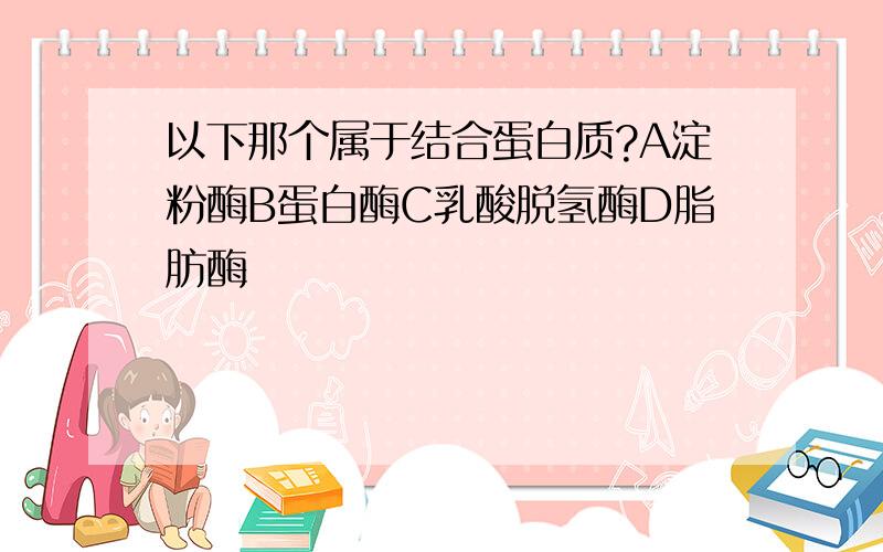 以下那个属于结合蛋白质?A淀粉酶B蛋白酶C乳酸脱氢酶D脂肪酶