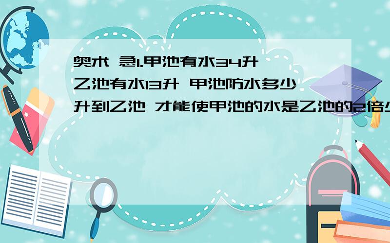 奥术 急1.甲池有水34升 乙池有水13升 甲池防水多少升到乙池 才能使甲池的水是乙池的2倍少1升?2.今年兄弟俩人的年龄之和是55 岁,曾经有一年哥的岁数是今年弟的岁数,那时哥的岁数恰好是弟