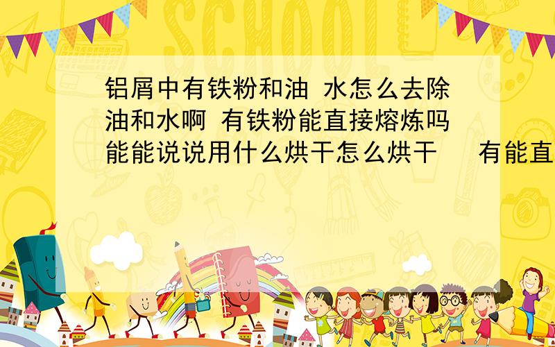 铝屑中有铁粉和油 水怎么去除油和水啊 有铁粉能直接熔炼吗能能说说用什么烘干怎么烘干   有能直接溶炼成摩托车货架吗？