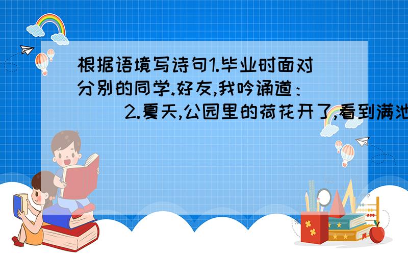 根据语境写诗句1.毕业时面对分别的同学.好友,我吟诵道：( )2.夏天,公园里的荷花开了,看到满池的荷花,我吟诵道( )