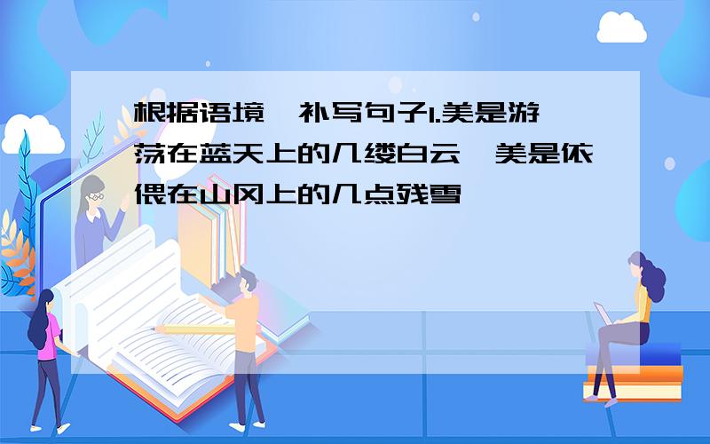 根据语境,补写句子1.美是游荡在蓝天上的几缕白云,美是依偎在山冈上的几点残雪,——————————,——————————.2.希望是如此神奇,能让一个人在黑暗中看到光明,在————