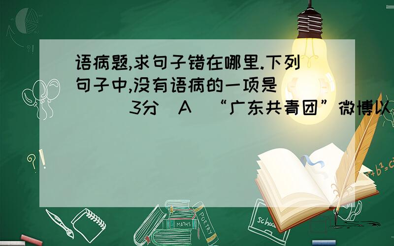 语病题,求句子错在哪里.下列句子中,没有语病的一项是 （ ） （3分）A．“广东共青团”微博以其内容丰富及时、语言时尚、服务贴心等特点,吸引了全省各地青年,成为引导青年、了解青年、