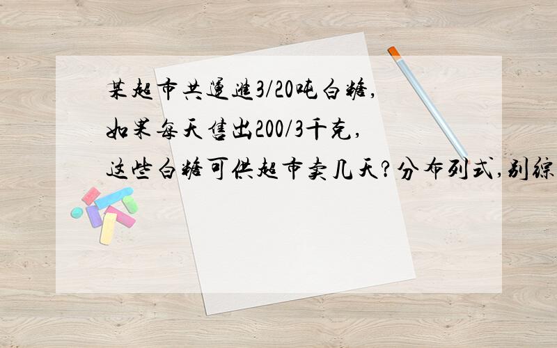 某超市共运进3/20吨白糖,如果每天售出200/3千克,这些白糖可供超市卖几天?分布列式,别综合.