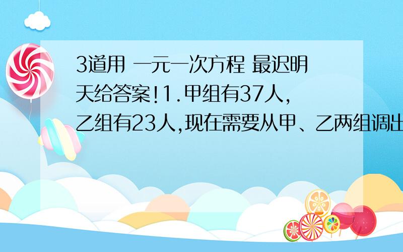 3道用 一元一次方程 最迟明天给答案!1.甲组有37人,乙组有23人,现在需要从甲、乙两组调出相同数量的人去做其他工作,若使甲组剩下的人数为乙组剩下人数的2倍,则需要从甲、乙组两组各调出