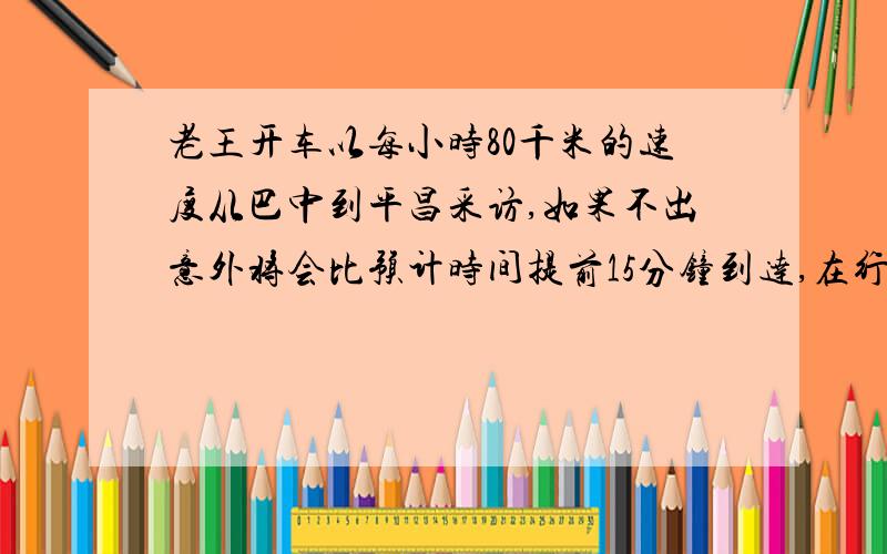 老王开车以每小时80千米的速度从巴中到平昌采访,如果不出意外将会比预计时间提前15分钟到达,在行驶了3分之1路程后,天雨路滑,老王不得不把车速减到一半,结果比预计时间晚半小时到达,你