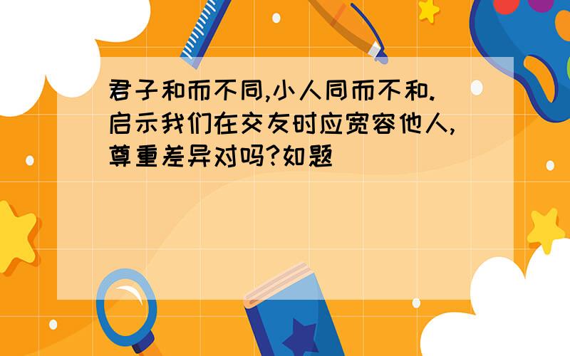 君子和而不同,小人同而不和.启示我们在交友时应宽容他人,尊重差异对吗?如题