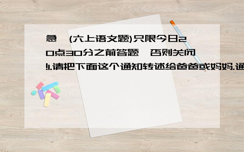 急,(六上语文题)只限今日20点30分之前答题,否则关闭!1.请把下面这个通知转述给爸爸或妈妈.通知学校将于10月28日下午2点30分,在学校大礼堂召开全体学生家长会,请同学放学后转告家长,届时准