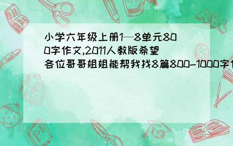 小学六年级上册1—8单元800字作文,2011人教版希望各位哥哥姐姐能帮我找8篇800-1000字作文。